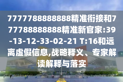 7777788888888精準(zhǔn)銜接和777788888888精準(zhǔn)新官家:39-13-12-33-02-21 T:16和遠(yuǎn)離虛假信息,戰(zhàn)略釋義、專家解讀解釋與落實