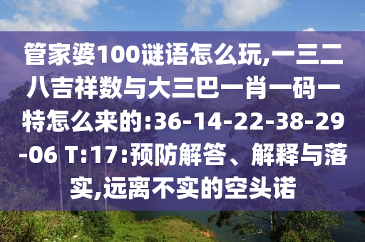管家婆100謎語怎么玩,一三二八吉祥數(shù)與大三巴一肖一碼一特怎么來的:36-14-22-38-29-06 T:17:預(yù)防解答、解釋與落實(shí),遠(yuǎn)離不實(shí)的空頭諾