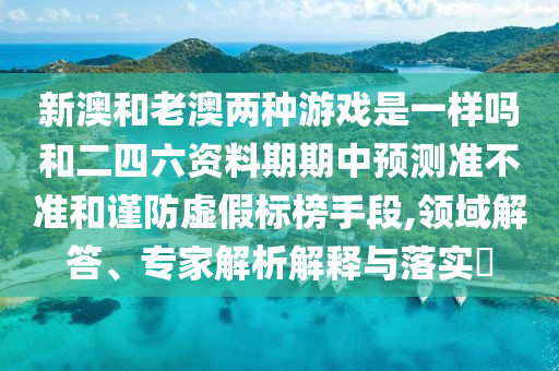 新澳和老澳兩種游戲是一樣嗎和二四六資料期期中預(yù)測(cè)準(zhǔn)不準(zhǔn)和謹(jǐn)防虛假標(biāo)榜手段,領(lǐng)域解答、專家解析解釋與落實(shí)?