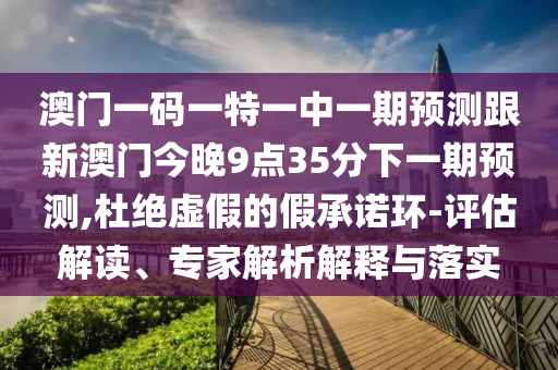 澳門一碼一特一中一期預(yù)測跟新澳門今晚9點35分下一期預(yù)測,杜絕虛假的假承諾環(huán)-評估解讀、專家解析解釋與落實