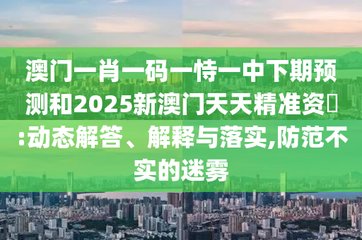 澳門一肖一碼一恃一中下期預(yù)測和2025新澳門天天精準(zhǔn)資枓:動態(tài)解答、解釋與落實,防范不實的迷霧