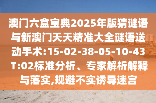 澳門六盒寶典2025年版猜謎語與新澳門天天精準(zhǔn)大全謎語送動手術(shù):15-02-38-05-10-43 T:02標(biāo)準(zhǔn)分析、專家解析解釋與落實(shí),規(guī)避不實(shí)誘導(dǎo)迷宮