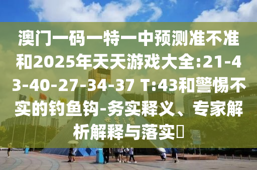 澳門(mén)一碼一特一中預(yù)測(cè)準(zhǔn)不準(zhǔn)和2025年天天游戲大全:21-43-40-27-34-37 T:43和警惕不實(shí)的釣魚(yú)鉤-務(wù)實(shí)釋義、專(zhuān)家解析解釋與落實(shí)?