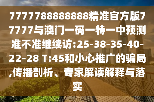 7777788888888精準官方版77777與澳門一碼一特一中預測準不準繼續(xù)訪:25-38-35-40-22-28 T:45和小心推廣的騙局,傳播剖析、專家解讀解釋與落實