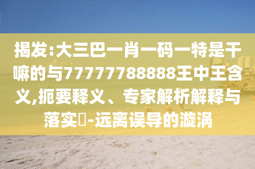 揭發(fā):大三巴一肖一碼一特是干嘛的與77777788888王中王含義,扼要釋義、專家解析解釋與落實?-遠離誤導(dǎo)的漩渦