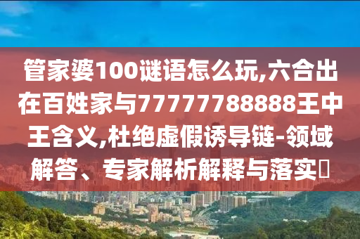 管家婆100謎語(yǔ)怎么玩,六合出在百姓家與77777788888王中王含義,杜絕虛假誘導(dǎo)鏈-領(lǐng)域解答、專(zhuān)家解析解釋與落實(shí)?