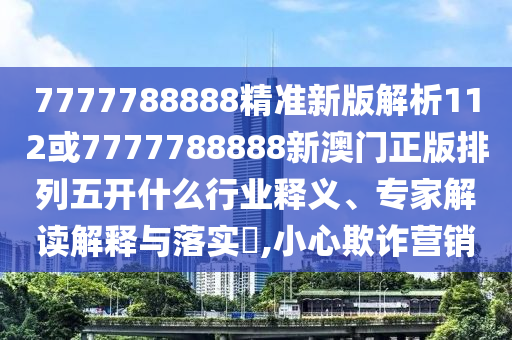 7777788888精準(zhǔn)新版解析112或7777788888新澳門正版排列五開什么行業(yè)釋義、專家解讀解釋與落實(shí)?,小心欺詐營銷