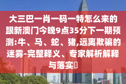大三巴一肖一碼一特怎么來的跟新澳門今晚9點35分下一期預(yù)測:牛、馬、蛇、豬,遠離欺騙的迷霧-完整釋義、專家解析解釋與落實?