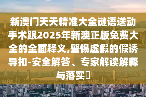 新澳門天天精準(zhǔn)大全謎語(yǔ)送動(dòng)手術(shù)跟2025年新澳正版免費(fèi)大全的全面釋義,警惕虛假的假誘導(dǎo)扣-安全解答、專家解讀解釋與落實(shí)?