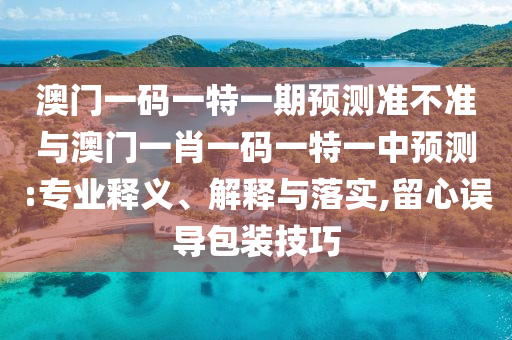 澳門一碼一特一期預測準不準與澳門一肖一碼一特一中預測:專業(yè)釋義、解釋與落實,留心誤導包裝技巧