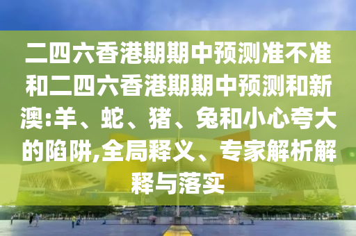 二四六香港期期中預(yù)測(cè)準(zhǔn)不準(zhǔn)和二四六香港期期中預(yù)測(cè)和新澳:羊、蛇、豬、兔和小心夸大的陷阱,全局釋義、專(zhuān)家解析解釋與落實(shí)