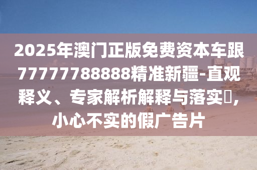 2025年澳門正版免費(fèi)資本車跟77777788888精準(zhǔn)新疆-直觀釋義、專家解析解釋與落實(shí)?,小心不實(shí)的假廣告片