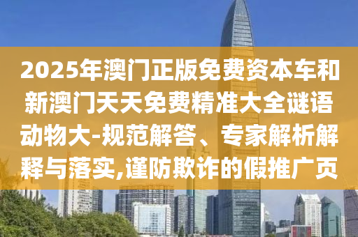 2025年澳門正版免費(fèi)資本車和新澳門天天免費(fèi)精準(zhǔn)大全謎語動(dòng)物大-規(guī)范解答、專家解析解釋與落實(shí),謹(jǐn)防欺詐的假推廣頁