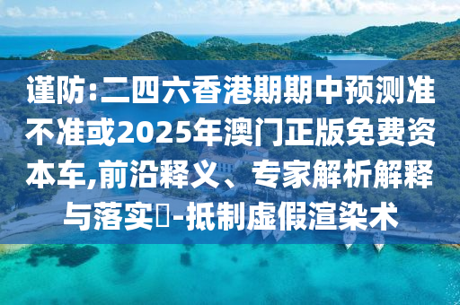 謹(jǐn)防:二四六香港期期中預(yù)測準(zhǔn)不準(zhǔn)或2025年澳門正版免費資本車,前沿釋義、專家解析解釋與落實?-抵制虛假渲染術(shù)