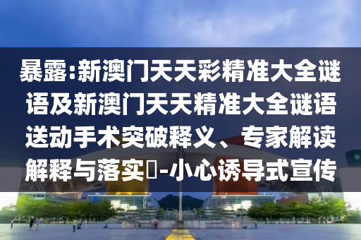 暴露:新澳門天天彩精準(zhǔn)大全謎語及新澳門天天精準(zhǔn)大全謎語送動手術(shù)突破釋義、專家解讀解釋與落實?-小心誘導(dǎo)式宣傳