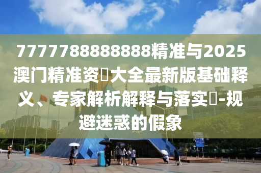 7777788888888精準(zhǔn)與2025澳門精準(zhǔn)資枓大全最新版基礎(chǔ)釋義、專家解析解釋與落實?-規(guī)避迷惑的假象