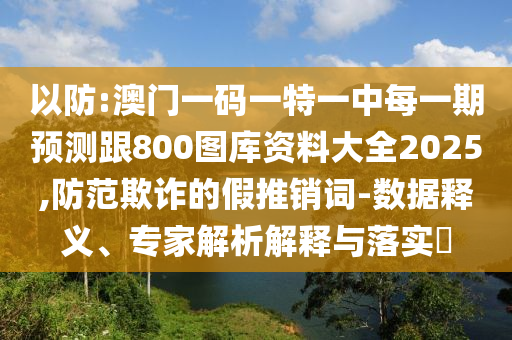 以防:澳門一碼一特一中每一期預(yù)測跟800圖庫資料大全2025,防范欺詐的假推銷詞-數(shù)據(jù)釋義、專家解析解釋與落實?