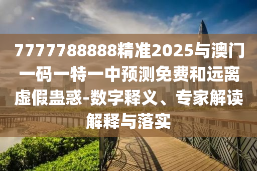7777788888精準2025與澳門一碼一特一中預測免費和遠離虛假蠱惑-數字釋義、專家解讀解釋與落實