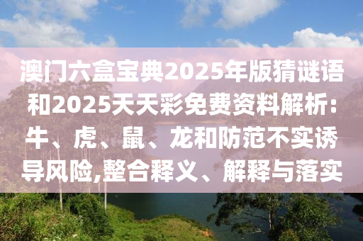 澳門六盒寶典2025年版猜謎語和2025天天彩免費(fèi)資料解析:牛、虎、鼠、龍和防范不實(shí)誘導(dǎo)風(fēng)險(xiǎn),整合釋義、解釋與落實(shí)