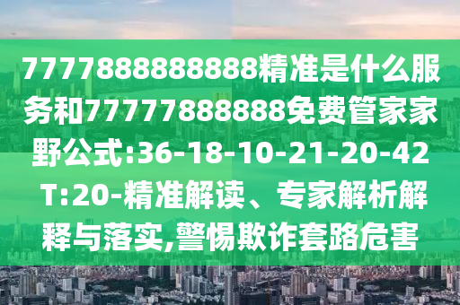 7777888888888精準(zhǔn)是什么服務(wù)和77777888888免費(fèi)管家家野公式:36-18-10-21-20-42 T:20-精準(zhǔn)解讀、專家解析解釋與落實(shí),警惕欺詐套路危害