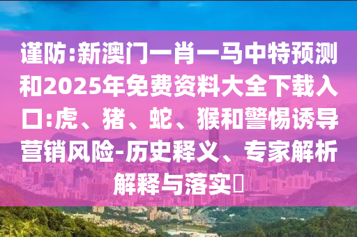 謹(jǐn)防:新澳門一肖一馬中特預(yù)測和2025年免費(fèi)資料大全下載入口:虎、豬、蛇、猴和警惕誘導(dǎo)營銷風(fēng)險(xiǎn)-歷史釋義、專家解析解釋與落實(shí)?