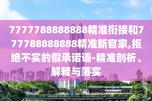 7777788888888精準(zhǔn)銜接和777788888888精準(zhǔn)新官家,拒絕不實(shí)的假承諾語-精準(zhǔn)剖析、解釋與落實(shí)