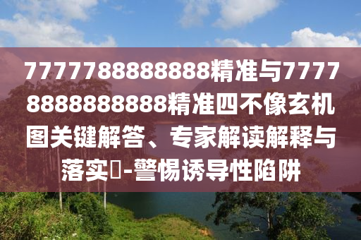 7777788888888精準與77778888888888精準四不像玄機圖關鍵解答、專家解讀解釋與落實?-警惕誘導性陷阱