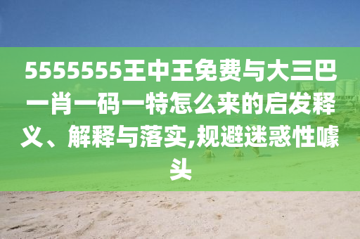 5555555王中王免費(fèi)與大三巴一肖一碼一特怎么來(lái)的啟發(fā)釋義、解釋與落實(shí),規(guī)避迷惑性噱頭