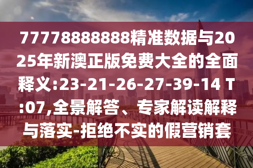 77778888888精準數(shù)據(jù)與2025年新澳正版免費大全的全面釋義:23-21-26-27-39-14 T:07,全景解答、專家解讀解釋與落實-拒絕不實的假營銷套