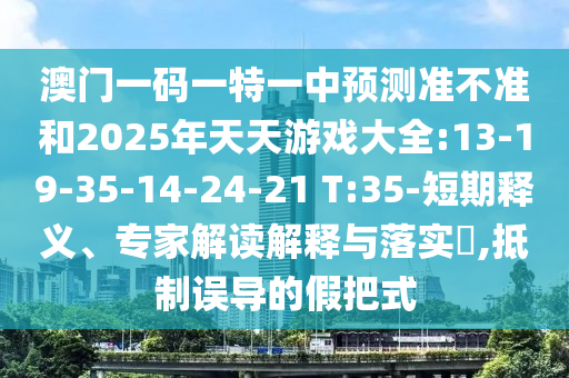 澳門一碼一特一中預測準不準和2025年天天游戲大全:13-19-35-14-24-21 T:35-短期釋義、專家解讀解釋與落實?,抵制誤導的假把式