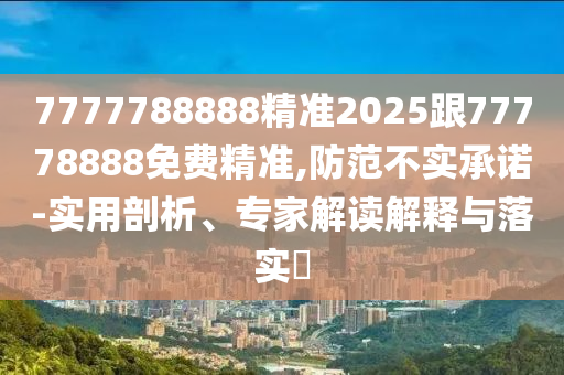 7777788888精準(zhǔn)2025跟77778888免費(fèi)精準(zhǔn),防范不實(shí)承諾-實(shí)用剖析、專家解讀解釋與落實(shí)?