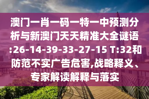 澳門一肖一碼一特一中預(yù)測分析與新澳門天天精準(zhǔn)大全謎語:26-14-39-33-27-15 T:32和防范不實廣告危害,戰(zhàn)略釋義、專家解讀解釋與落實
