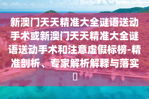 新澳門天天精準(zhǔn)大全謎語送動手術(shù)或新澳門天天精準(zhǔn)大全謎語送動手術(shù)和注意虛假標(biāo)榜-精準(zhǔn)剖析、專家解析解釋與落實?