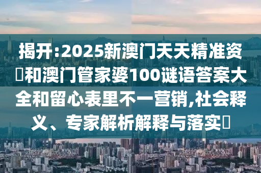揭開:2025新澳門天天精準資枓和澳門管家婆100謎語答案大全和留心表里不一營銷,社會釋義、專家解析解釋與落實?