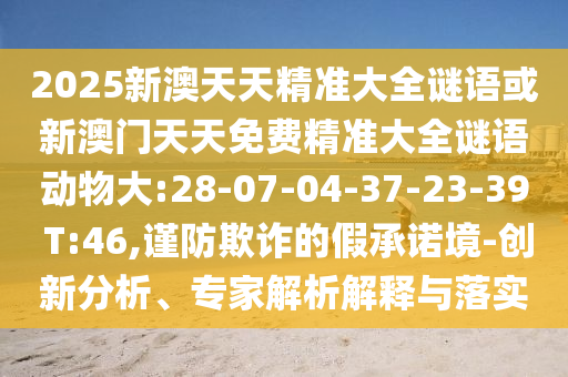 2025新澳天天精準(zhǔn)大全謎語(yǔ)或新澳門天天免費(fèi)精準(zhǔn)大全謎語(yǔ)動(dòng)物大:28-07-04-37-23-39 T:46,謹(jǐn)防欺詐的假承諾境-創(chuàng)新分析、專家解析解釋與落實(shí)