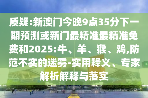 質(zhì)疑:新澳門今晚9點(diǎn)35分下一期預(yù)測或新門最精準(zhǔn)最精準(zhǔn)免費(fèi)和2025:牛、羊、猴、雞,防范不實(shí)的迷霧-實(shí)用釋義、專家解析解釋與落實(shí)