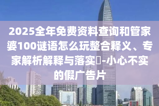 2025全年免費(fèi)資料查詢和管家婆100謎語(yǔ)怎么玩整合釋義、專家解析解釋與落實(shí)?-小心不實(shí)的假?gòu)V告片