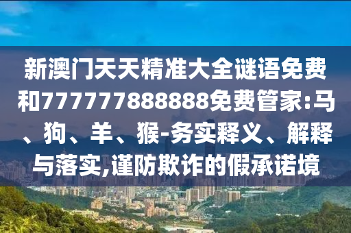 新澳門天天精準(zhǔn)大全謎語免費(fèi)和777777888888免費(fèi)管家:馬、狗、羊、猴-務(wù)實(shí)釋義、解釋與落實(shí),謹(jǐn)防欺詐的假承諾境