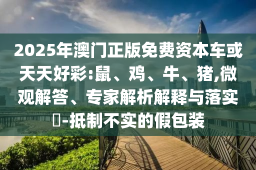 2025年澳門正版免費(fèi)資本車或天天好彩:鼠、雞、牛、豬,微觀解答、專家解析解釋與落實(shí)?-抵制不實(shí)的假包裝
