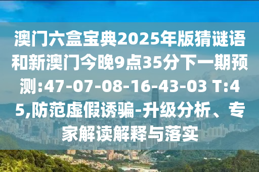 澳門六盒寶典2025年版猜謎語和新澳門今晚9點(diǎn)35分下一期預(yù)測(cè):47-07-08-16-43-03 T:45,防范虛假誘騙-升級(jí)分析、專家解讀解釋與落實(shí)
