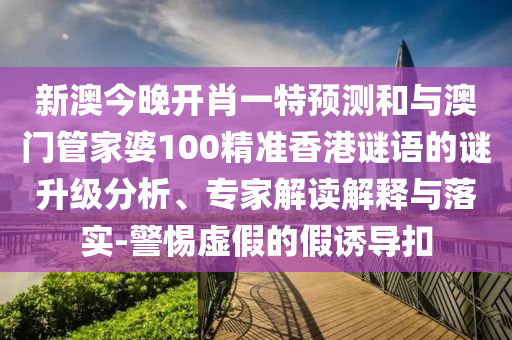 新澳今晚開肖一特預測和與澳門管家婆100精準香港謎語的謎升級分析、專家解讀解釋與落實-警惕虛假的假誘導扣