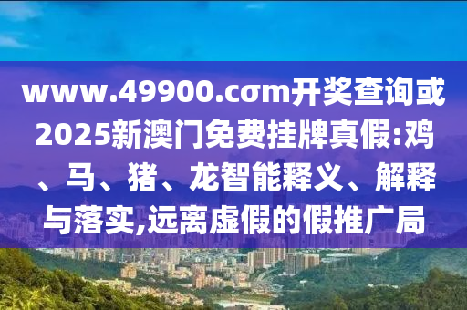 www.49900.cσm開獎查詢或2025新澳門免費掛牌真假:雞、馬、豬、龍智能釋義、解釋與落實,遠離虛假的假推廣局