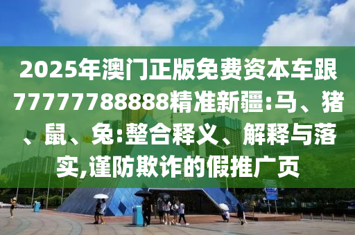 2025年澳門正版免費(fèi)資本車跟77777788888精準(zhǔn)新疆:馬、豬、鼠、兔:整合釋義、解釋與落實(shí),謹(jǐn)防欺詐的假推廣頁