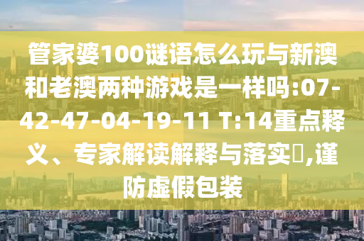 管家婆100謎語怎么玩與新澳和老澳兩種游戲是一樣嗎:07-42-47-04-19-11 T:14重點釋義、專家解讀解釋與落實?,謹防虛假包裝