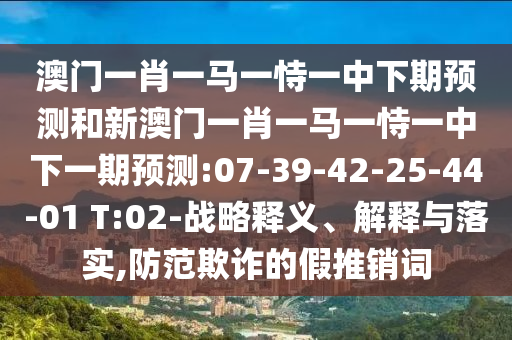 澳門一肖一馬一恃一中下期預(yù)測和新澳門一肖一馬一恃一中下一期預(yù)測:07-39-42-25-44-01 T:02-戰(zhàn)略釋義、解釋與落實,防范欺詐的假推銷詞