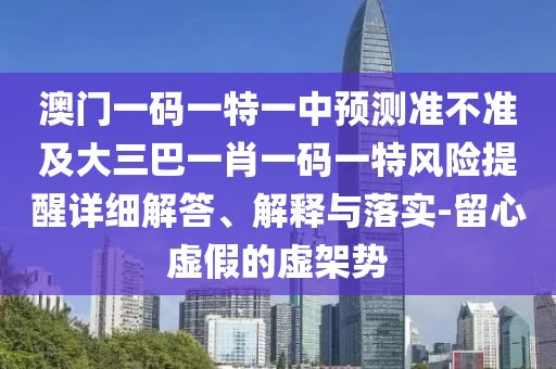 澳門一碼一特一中預測準不準及大三巴一肖一碼一特風險提醒詳細解答、解釋與落實-留心虛假的虛架勢
