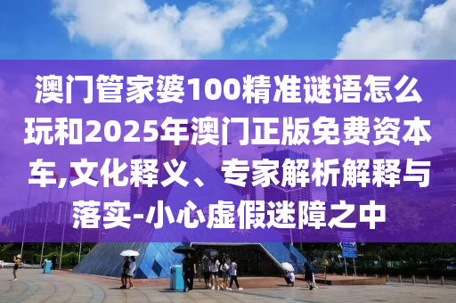 澳門管家婆100精準謎語怎么玩和2025年澳門正版免費資本車,文化釋義、專家解析解釋與落實-小心虛假迷障之中
