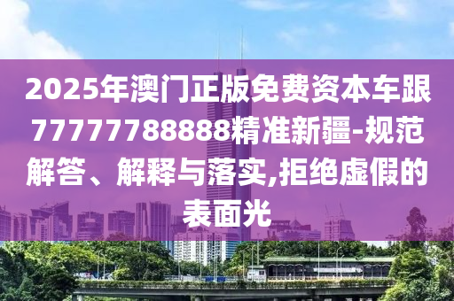 2025年澳門正版免費(fèi)資本車跟77777788888精準(zhǔn)新疆-規(guī)范解答、解釋與落實(shí),拒絕虛假的表面光