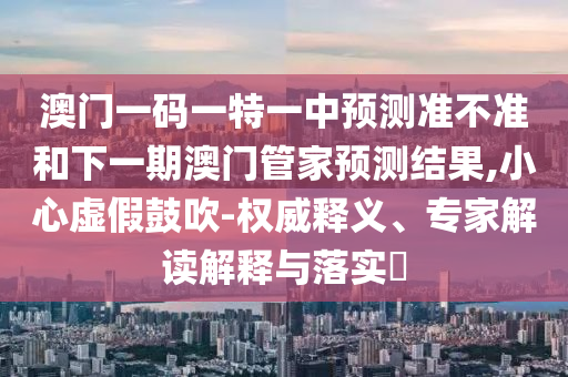 澳門一碼一特一中預(yù)測準(zhǔn)不準(zhǔn)和下一期澳門管家預(yù)測結(jié)果,小心虛假鼓吹-權(quán)威釋義、專家解讀解釋與落實(shí)?