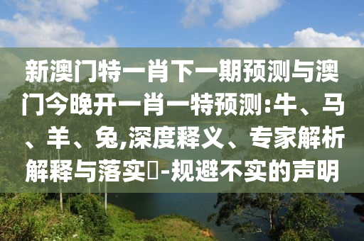 新澳門特一肖下一期預(yù)測與澳門今晚開一肖一特預(yù)測:牛、馬、羊、兔,深度釋義、專家解析解釋與落實?-規(guī)避不實的聲明